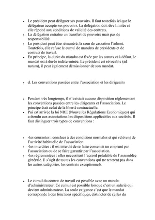  Le président peut déléguer ses pouvoirs. Il faut toutefois ici que le
délégateur accepte ses pouvoirs. La délégation doit être limitée et
elle répond aux conditions de validité des contrats.
 La délégation entraîne un transfert de pouvoirs mais pas de
responsabilité.
 Le président peut être rémunéré, la cour de cassation l’admet.
Toutefois, elle refuse le cumul de mandats de présidents et de
contrats de travail.
 En principe, la durée du mandat est fixée par les statuts et à défaut, le
mandat est à durée indéterminée. Le président est révocable (ad
nutum), il peut également démissionner de son mandat.
 d. Les conventions passées entre l’association et les dirigeants
 Pendant très longtemps, il n’existait aucune disposition réglementant
les conventions passées entre les dirigeants et l’association. Le
principe était celui de la liberté contractuelle.
 Pui est arrivée la loi NRE (Nouvelles Régulations Economiques) qui
a étendu aux associations les dispositions applicables aux sociétés. Il
faut distinguer trois types de conventions :
 -les courantes : conclues à des conditions normales et qui relèvent de
l’activité habituelle de l’association.
 -les interdites : il est interdit de se faire consentir un emprunt par
l’association ou de se faire garantir par l’association.
 -les réglementées : elles nécessitent l’accord préalable de l’assemblée
générale. Il s’agit de toutes les conventions qui ne rentrent pas dans
les autres catégories, les contrats exceptionnels.
 Le cumul du contrat de travail est possible avec un mandat
d’administrateur. Ce cumul est possible lorsque c’est un salarié qui
devient administrateur. La seule exigence c’est que le mandat
corresponde à des fonctions spécifiques, distinctes de celles du
 