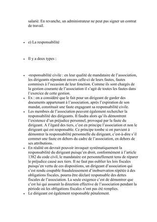 salarié. En revanche, un administrateur ne peut pas signer un contrat
de travail.
 e) La responsabilité
 Il y a deux types :
 -responsabilité civile : en leur qualité de mandataire de l’association,
les dirigeants répondent envers celle-ci de leurs fautes, fautes
commises à l’occasion de leur fonction. Comme ils sont chargés de
la gestion courante de l’association il s’agit de toutes les fautes dans
l’exercice de cette gestion.
 Ex : on a considéré que le fait pour un dirigeant de garder des
documents appartenant à l’association, après l’expiration de son
mandat, constituait une faute engageant sa responsabilité civile.
 Les membres de l’association peuvent également rechercher la
responsabilité des dirigeants. Il faudra alors qu’ils démontrent
l’existence d’un préjudice personnel, provoqué par la faute du
dirigeant. A l’égard des tiers, c’est en principe l’association et non le
dirigeant qui est responsable. Ce principe tombe si on parvient à
démontrer la responsabilité personnelle du dirigeant, c’est-à-dire s’il
commet une faute en dehors du cadre de l’association, en dehors de
ses attributions.
 En réalité on devrait pouvoir invoquer systématiquement la
responsabilité du dirigeant puisqu’en droit, conformément à l’article
1382 du code civil, le mandataire est personnellement tenu de réparer
le préjudice causé aux tiers. Il ne faut pas oublier les lois fiscales
puisqu’en vertu de ces dispositions, un dirigeant d’association qui
s’est rendu coupable frauduleusement d’inobservation répétée à des
obligations fiscales, pourra être déclaré responsable des dettes
fiscales de l’association. La seule exigence c’est de démontrer que
c’est lui qui assurait la direction effective de l’association pendant la
période où les obligations fiscales n’ont pas été remplies.
 Le dirigeant est également responsable pénalement.
 