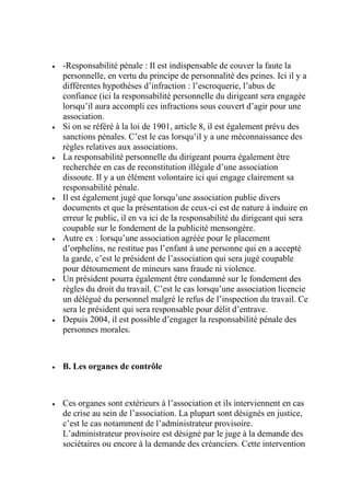  -Responsabilité pénale : Il est indispensable de couver la faute la
personnelle, en vertu du principe de personnalité des peines. Ici il y a
différentes hypothèses d’infraction : l’escroquerie, l’abus de
confiance (ici la responsabilité personnelle du dirigeant sera engagée
lorsqu’il aura accompli ces infractions sous couvert d’agir pour une
association.
 Si on se référé à la loi de 1901, article 8, il est également prévu des
sanctions pénales. C’est le cas lorsqu’il y a une méconnaissance des
règles relatives aux associations.
 La responsabilité personnelle du dirigeant pourra également être
recherchée en cas de reconstitution illégale d’une association
dissoute. Il y a un élément volontaire ici qui engage clairement sa
responsabilité pénale.
 Il est également jugé que lorsqu’une association publie divers
documents et que la présentation de ceux-ci est de nature à induire en
erreur le public, il en va ici de la responsabilité du dirigeant qui sera
coupable sur le fondement de la publicité mensongère.
 Autre ex : lorsqu’une association agréée pour le placement
d’orphelins, ne restitue pas l’enfant à une personne qui en a accepté
la garde, c’est le président de l’association qui sera jugé coupable
pour détournement de mineurs sans fraude ni violence.
 Un président pourra également être condamné sur le fondement des
règles du droit du travail. C’est le cas lorsqu’une association licencie
un délégué du personnel malgré le refus de l’inspection du travail. Ce
sera le président qui sera responsable pour délit d’entrave.
 Depuis 2004, il est possible d’engager la responsabilité pénale des
personnes morales.
 B. Les organes de contrôle
 Ces organes sont extérieurs à l’association et ils interviennent en cas
de crise au sein de l’association. La plupart sont désignés en justice,
c’est le cas notamment de l’administrateur provisoire.
L’administrateur provisoire est désigné par le juge à la demande des
sociétaires ou encore à la demande des créanciers. Cette intervention
 