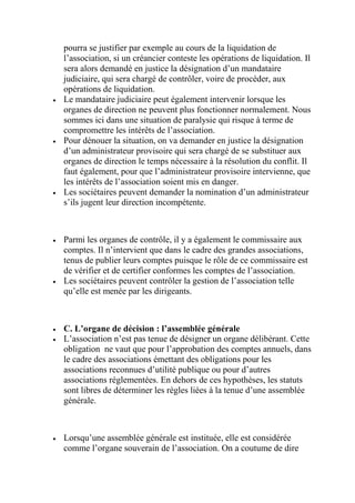 pourra se justifier par exemple au cours de la liquidation de
l’association, si un créancier conteste les opérations de liquidation. Il
sera alors demandé en justice la désignation d’un mandataire
judiciaire, qui sera chargé de contrôler, voire de procéder, aux
opérations de liquidation.
 Le mandataire judiciaire peut également intervenir lorsque les
organes de direction ne peuvent plus fonctionner normalement. Nous
sommes ici dans une situation de paralysie qui risque à terme de
compromettre les intérêts de l’association.
 Pour dénouer la situation, on va demander en justice la désignation
d’un administrateur provisoire qui sera chargé de se substituer aux
organes de direction le temps nécessaire à la résolution du conflit. Il
faut également, pour que l’administrateur provisoire intervienne, que
les intérêts de l’association soient mis en danger.
 Les sociétaires peuvent demander la nomination d’un administrateur
s’ils jugent leur direction incompétente.
 Parmi les organes de contrôle, il y a également le commissaire aux
comptes. Il n’intervient que dans le cadre des grandes associations,
tenus de publier leurs comptes puisque le rôle de ce commissaire est
de vérifier et de certifier conformes les comptes de l’association.
 Les sociétaires peuvent contrôler la gestion de l’association telle
qu’elle est menée par les dirigeants.
 C. L’organe de décision : l’assemblée générale
 L’association n’est pas tenue de désigner un organe délibérant. Cette
obligation ne vaut que pour l’approbation des comptes annuels, dans
le cadre des associations émettant des obligations pour les
associations reconnues d’utilité publique ou pour d’autres
associations réglementées. En dehors de ces hypothèses, les statuts
sont libres de déterminer les règles liées à la tenue d’une assemblée
générale.
 Lorsqu’une assemblée générale est instituée, elle est considérée
comme l’organe souverain de l’association. On a coutume de dire
 