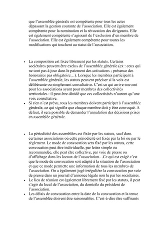 que l’assemblée générale est compétente pour tous les actes
dépassant la gestion courante de l’association. Elle est également
compétente pour la nomination et la révocation des dirigeants. Elle
est également compétente s’agissant de l’exclusion d’un membre de
l’association. Elle est également compétente pour toutes les
modifications qui touchent au statut de l’association.
 La composition est fixée librement par les statuts. Certains
sociétaires peuvent être exclus de l’assemblée générale (ex : ceux qui
ne sont pas à jour dans le paiement des cotisations ; présence des
honoraires pas obligatoire…). Lorsque les membres participent à
l’assemblée générale, les statuts peuvent préciser si la voix est
délibérante ou simplement consultative. C’est ce qui arrive souvent
pour les associations ayant pour membres des collectivités
territoriales : il peut être décidé que ces collectivités n’auront qu’une
voix consultative.
 Si rien n’est prévu, tous les membres doivent participer à l’assemblée
générale, ce qui signifie que chaque membre doit y être convoqué. A
défaut, il sera possible de demander l’annulation des décisions prises
en assemblée générale.
 La périodicité des assemblées est fixée par les statuts, sauf dans
certaines associations où cette périodicité est fixée par la loi ou par le
règlement. Le mode de convocation sera fixé par les statuts, cette
convocation peut être individuelle, par lettre simple ou
recommandée, elle peut être collective, par voie de presse ou
d’affichage dans les locaux de l’association…Ce qui est exigé c’est
que le mode de convocation soit adapté à la situation de l’association
et que ce mode permette une information de tous les membres de
l’association. On a également jugé irrégulière la convocation par voie
de presse dans un journal d’annonce légale non lu par les sociétaires.
 Le lieu de réunion est également librement fixé par les statuts, il peut
s’agir du local de l’association, du domicile du président de
l’association.
 Les délais de convocation entre la date de la convocation et la tenue
de l’assemblée doivent être raisonnables. C’est-à-dire être suffisants
 