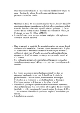 franc-maçonnerie officielle et l’associativité clandestine n’est pas en
reste : il existe des salons, des clubs, des sociétés secrètes qui
prouvent cette même vitalité.
 Quelle est la place des associations aujourd’hui ? L’histoire de ces 80
dernières années est marquée par un fort développement associatif et
dans des domaines très variés (sportif, éducatif, politique…). On ne
dispose pas du chiffre exact du nombre d’associations en France, on
l’estime à environ 1M 100 ou à 1M 200.
 La natalité associative a connu un essor prodigieux, elle a plus que
doublé en un quart de siècle.
 Rien ne garantit la longévité des associations et on n’a aucune donné
sur la mortalité associative. Les associations sont composées de plus
de 21 millions de personnes adhérentes et animées par environ 13
millions de bénévoles. L’emploi associatif a également évolué au
cours de ces dernières années, on compte approximativement 1 M
815 salariés.
 Ses embauches concernent essentiellement le secteur social, elles
sont plus nombreuses après 40 ans et ça concerne essentiellement des
femmes.
 Les formes associatives accueillent des associatives dans les
domaines les plus divers qui vont de la défense des intérêts
professionnels à l’action sociale, humanitaire en passant par
l’éducation et la formation, le sport et la culture, la défense de
l’environnement ou la défense de la liberté en général.
 Il semblerait que la participation associative est moins importante
chez les femmes que chez les hommes à l’exception des associations
familiales et celles parents-profs. La participation des jeunes de 18 à
25 est en hausse. Il semblerait que le sud ait plus d’associations que
le nord.
 L’évolution se poursuit.
 