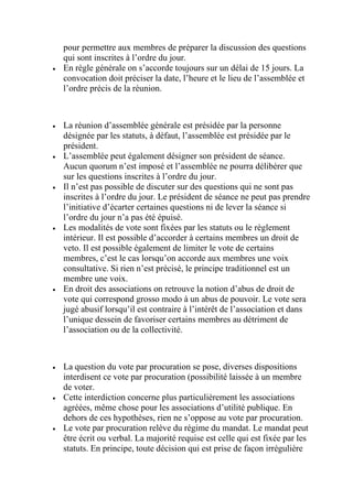 pour permettre aux membres de préparer la discussion des questions
qui sont inscrites à l’ordre du jour.
 En règle générale on s’accorde toujours sur un délai de 15 jours. La
convocation doit préciser la date, l’heure et le lieu de l’assemblée et
l’ordre précis de la réunion.
 La réunion d’assemblée générale est présidée par la personne
désignée par les statuts, à défaut, l’assemblée est présidée par le
président.
 L’assemblée peut également désigner son président de séance.
Aucun quorum n’est imposé et l’assemblée ne pourra délibérer que
sur les questions inscrites à l’ordre du jour.
 Il n’est pas possible de discuter sur des questions qui ne sont pas
inscrites à l’ordre du jour. Le président de séance ne peut pas prendre
l’initiative d’écarter certaines questions ni de lever la séance si
l’ordre du jour n’a pas été épuisé.
 Les modalités de vote sont fixées par les statuts ou le règlement
intérieur. Il est possible d’accorder à certains membres un droit de
veto. Il est possible également de limiter le vote de certains
membres, c’est le cas lorsqu’on accorde aux membres une voix
consultative. Si rien n’est précisé, le principe traditionnel est un
membre une voix.
 En droit des associations on retrouve la notion d’abus de droit de
vote qui correspond grosso modo à un abus de pouvoir. Le vote sera
jugé abusif lorsqu’il est contraire à l’intérêt de l’association et dans
l’unique dessein de favoriser certains membres au détriment de
l’association ou de la collectivité.
 La question du vote par procuration se pose, diverses dispositions
interdisent ce vote par procuration (possibilité laissée à un membre
de voter.
 Cette interdiction concerne plus particulièrement les associations
agréées, même chose pour les associations d’utilité publique. En
dehors de ces hypothèses, rien ne s’oppose au vote par procuration.
 Le vote par procuration relève du régime du mandat. Le mandat peut
être écrit ou verbal. La majorité requise est celle qui est fixée par les
statuts. En principe, toute décision qui est prise de façon irrégulière
 