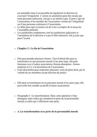 est annulable mais il est possible de régulariser la décision en
couvrant l’irrégularité. L’action en annulation peut être menée par
toute personne intéressée, cad qui a un intérêt à agir. Il peut s’agir de
l’association, d’un membre de l’association victime de l’irrégularité
ou d’une personne extérieure à l’association.
 Le délai pour agir en justice est de 5 ans à compter de la tenue de
l’assemblée générale.
 Les juridictions compétentes sont les juridictions judiciaires et
l’annulation de la décision n’a pas d’effet rétroactif, elle je joue que
pour l’avenir.
 Chapitre 3 : La fin de l’association
 Elle peut prendre plusieurs formes. Tout d’abord elle peut se
transformer en une personne morale d’un autre type, elle peut
fusionner avec d’autres associations (fusion-absorption ; fusion-
création) et il y a la dissolution de l’association.
 Cette dissolution peut emprunter plusieurs voies de plein droit, par la
volonté de ses membres ou par décision de justice.
 Elle peut se transformer en ne personne morale d’un autre type, elle
peut enfin être scindée au profit d’autres associations.
 Paragraphe I : La transformation. Dans cette opération il faut
distinguer entre celles qui entraînent la perte de la personnalité
morale et celles qui s’effectuent sans perte.
 A. La transformation avec perte de la personnalité morale
 