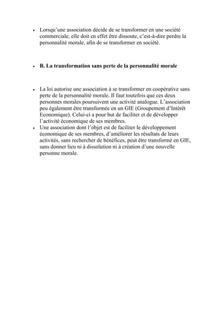  Lorsqu’une association décide de se transformer en une société
commerciale, elle doit en effet être dissoute, c’est-à-dire perdre la
personnalité morale, afin de se transformer en société.
 B. La transformation sans perte de la personnalité morale
 La loi autorise une association à se transformer en coopérative sans
perte de la personnalité morale. Il faut toutefois que ces deux
personnes morales poursuivent une activité analogue. L’association
peu également être transformée en un GIE (Groupement d’Intérêt
Economique). Celui-ci a pour but de faciliter et de développer
l’activité économique de ses membres.
 Une association dont l’objet est de faciliter le développement
économique de ses membres, d’améliorer les résultats de leurs
activités, sans rechercher de bénéfices, peut être transformé en GIE,
sans donner lieu ni à dissolution ni à création d’une nouvelle
personne morale.
 