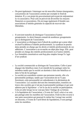  On peut également s’interroger sur de nouvelles formes émergeantes,
concurrentes de l’association comme par exemple le fond de
dotation. Il y a un projet de gouvernement prévoyant de redynamiser
la vie associative. Pour cela on prévoit de diversifier les moyens
financiers es associations. On envisage également d’étendre aux
associations d’intérêts générales la capacité de recevoir des
libéralités.
 Il convient toutefois de distinguer l’association d’autres
groupements. Le droit français connaît de nombreux groupements
qui se distinguent de l’association.
 L’association se distingue tout d’abord du syndicat qui a pour objet
exclusif la défense d’intérêts professionnels. Le syndicat en pourra
donc prendre en charge que les droits et intérêts professionnels de ses
adhérents. L’association a en revanche un objet plus large. Elle peut
prendre en charge des intérêts professionnels ou d’autres intérêts.
 Les formalités constitutives sont bcp plus simples lorsqu’il s’agit
d’un syndicat.
 La société commerciale se distingue de l’association. Celle-ci peut
dégager des bénéfices mais il est interdit de les partager entre les
membres tandis que la société est destinée à faire des bénéfices et
dans le but de les partager.
 La société est considérée comme une personne morale, elle a la
personnalité juridique, tandis que l’association de ne l’a pas
forcément, cette personnalité est subordonnée à la déclaration de
l’association. Les sociétés doivent être immatriculées, toutefois on
trouve des sociétés qui n’ont pas la personnalité juridique et qui sont
admises par le législateur : c’est le cas de la société en participation.
Cela est utile lorsqu’on ne veut pas faire l’étalage de sa fortune.
 A la liquidation de l’association, s’il reste de l’actif, celui-ci ne sera
pas partagé entre les membres de l’association. Il devra être reversé à
une autre association qui poursuit le même but. Lorsqu’une société
est dissoute, s’il reste de l’actif (boni de liquidation), il sera partagé
entre les membres.
 
