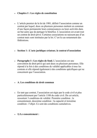  Chapitre I : Les règles de constitution
 L’article premier de la loi de 1901, définit l’association comme un
contrat par lequel, deux ou plusieurs personnes mettent en commun
d’une façon permanente leurs connaissances ou leurs activités dans
un but autre que de partager le bénéfice. L’association est avant tout
un contrat de droit privé. Certaines associations ne naissent pas d’un
contrat mais sont instituées par la loi. C’est le cas notamment des
fédérations.
 Section 1 : L’acte juridique créateur, le contrat d’association
 Paragraphe I : Les règles de fond. L’association est une
convention de droit privé qui unit deux ou plusieurs personnes. Elle
répond à la fois à des conditions de validité applicables à tous les
contrats et elle répond également à des conditions spécifiques qui ne
concernent que l’association.
 A. Les conditions de droit commun
 En tant que contrat, l’association est régie par le code civil et plus
particulièrement par l’article 1108 du code civil. De cet article,
ressortent 3 conditions de validité. Première condition : le
consentement, deuxième condition : la capacité et troisième
condition : l’objet. Ce sont des conditions cumulatives.
 1) Le consentement :
 