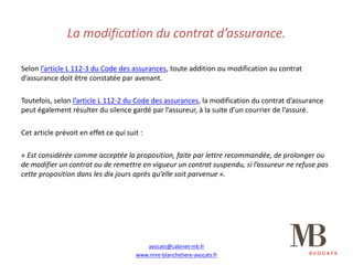 La	modification	du	contrat	d’assurance.
Selon	l’article	L	112-3	du	Code	des	assurances,	toute	addition	ou	modification	au	contrat	
d’assurance	doit	être	constatée	par	avenant.
Toutefois,	selon	l’article	L	112-2	du	Code	des	assurances,	la	modification	du	contrat	d’assurance	
peut	également	résulter	du	silence	gardé	par	l’assureur,	à	la	suite	d’un	courrier	de	l’assuré.
Cet	article	prévoit	en	effet	ce	qui	suit	:
« Est	considérée	comme	acceptée	la	proposition,	faite	par	lettre	recommandée,	de	prolonger	ou	
de	modifier	un	contrat	ou	de	remettre	en	vigueur	un	contrat	suspendu,	si	l’assureur	ne	refuse	pas	
cette	proposition	dans	les	dix	jours	après	qu’elle	soit	parvenue ».
avocats@cabinet-mb.fr
www.mire-blanchetiere-avocats.fr
 