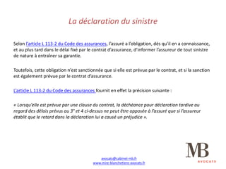 La	déclaration	du	sinistre
Selon	l’article	L	113-2	du	Code	des	assurances,	l’assuré	a	l’obligation,	dès	qu’il	en	a	connaissance,	
et	au	plus	tard	dans	le	délai	fixé	par	le	contrat	d’assurance,	d’informer	l’assureur	de	tout	sinistre	
de	nature	à	entraîner	sa	garantie.
Toutefois,	cette	obligation	n’est	sanctionnée	que	si	elle	est	prévue	par	le	contrat,	et	si	la	sanction	
est	également	prévue	par	le	contrat	d’assurance.
L’article	L	113-2	du	Code	des	assurances	fournit	en	effet	la	précision	suivante	:
« Lorsqu’elle	est	prévue	par	une	clause	du	contrat,	la	déchéance	pour	déclaration	tardive	au	
regard	des	délais	prévus	au	3° et	4	ci-dessus	ne	peut	être	opposée	à	l’assuré	que	si	l’assureur	
établit	que	le	retard	dans	la	déclaration	lui	a	causé	un	préjudice ».
avocats@cabinet-mb.fr
www.mire-blanchetiere-avocats.fr
 