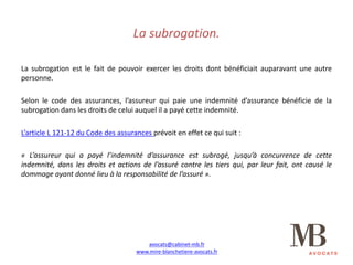 La	subrogation.
La subrogation est le fait de pouvoir exercer les droits dont bénéficiait auparavant une autre
personne.
Selon le code des assurances, l’assureur qui paie une indemnité d’assurance bénéficie de la
subrogation dans les droits de celui auquel il a payé cette indemnité.
L’article L 121-12 du Code des assurances prévoit en effet ce qui suit :
« L’assureur qui a payé l’indemnité d’assurance est subrogé, jusqu’à concurrence de cette
indemnité, dans les droits et actions de l’assuré contre les tiers qui, par leur fait, ont causé le
dommage ayant donné lieu à la responsabilité de l’assuré ».
avocats@cabinet-mb.fr
www.mire-blanchetiere-avocats.fr
 