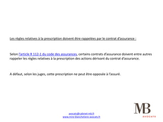 Les	règles	relatives	à	la	prescription	doivent	être	rappelées	par	le	contrat	d’assurance	:
Selon	l’article	R	112-1	du	code	des	assurances,	certains	contrats	d’assurance	doivent	entre	autres	
rappeler	les	règles	relatives	à	la	prescription	des	actions	dérivant	du	contrat	d’assurance.
A	défaut,	selon	les	juges,	cette	prescription	ne	peut	être	opposée	à	l’assuré.
avocats@cabinet-mb.fr
www.mire-blanchetiere-avocats.fr
 