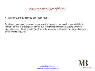 Assurance	et	procédure.
• La	direction	du	procès	par	l’assureur	:
Dans	les	assurances	de	dommage	(assurances	de	choses	et	assurances	de	responsabilité),	le	
contrat	d’assurance	prévoit	généralement	que	si	un	procès	est	intenté	à	l’assuré,	dans	une	
hypothèse	susceptible	de	justifier	l’application	de	la	garantie	de	l’assureur,	ce	dernier	dirigera	le	
procès	intenté	à	l’assuré.
avocats@cabinet-mb.fr
www.mire-blanchetiere-avocats.fr
 