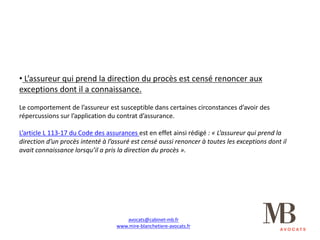 • L’assureur	qui	prend	la	direction	du	procès	est	censé	renoncer	aux	
exceptions	dont	il	a	connaissance.
Le	comportement	de	l’assureur	est	susceptible	dans	certaines	circonstances	d’avoir	des	
répercussions	sur	l’application	du	contrat	d’assurance.
L’article	L	113-17	du	Code	des	assurances	est	en	effet	ainsi	rédigé	:	« L’assureur	qui	prend	la	
direction	d’un	procès	intenté	à	l’assuré	est	censé	aussi	renoncer	à	toutes	les	exceptions	dont	il	
avait	connaissance	lorsqu’il	a	pris	la	direction	du	procès ».
avocats@cabinet-mb.fr
www.mire-blanchetiere-avocats.fr
 