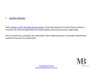 • L’action	directe.
Selon	l’article	L	124-3	du	Code	des	assurances,	le	tiers	lésé	dispose	d’un	droit	d’action	directe	à	
l’encontre	de	l’assureur	garantissant	la	responsabilité	civile	de	la	personne	responsable.
Ainsi,	la	victime	d’un	préjudice	peut	demander	à	être	indemnisée	pour	ce	préjudice	directement	
auprès	de	l’assureur	du	responsable.
avocats@cabinet-mb.fr
www.mire-blanchetiere-avocats.fr
 