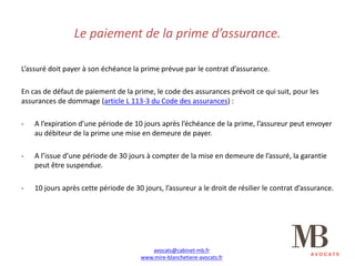Le	paiement	de	la	prime	d’assurance.
L’assuré	doit	payer	à	son	échéance	la	prime	prévue	par	le	contrat	d’assurance.
En	cas	de	défaut	de	paiement	de	la	prime,	le	code	des	assurances	prévoit	ce	qui	suit,	pour	les	
assurances	de	dommage	(article	L	113-3	du	Code	des	assurances)	:
- A	l’expiration	d’une	période	de	10	jours	après	l’échéance	de	la	prime,	l’assureur	peut	envoyer	
au	débiteur	de	la	prime	une	mise	en	demeure	de	payer.
- A	l’issue	d’une	période	de	30	jours	à	compter	de	la	mise	en	demeure	de	l’assuré,	la	garantie	
peut	être	suspendue.
- 10	jours	après	cette	période	de	30	jours,	l’assureur	a	le	droit	de	résilier	le	contrat	d’assurance.
avocats@cabinet-mb.fr
www.mire-blanchetiere-avocats.fr
 