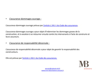 • L’assurance	dommages	ouvrage	:
L’assurance	dommages	ouvrage	prévue	par l’article	L	241-1	du	Code	des	assurances.
L’assurance	dommages	ouvrage	a	pour	objet	d’indemniser	les	dommages	graves	de	la	
construction,	et	à	vocation	à	se	retourner	ensuite	contre	les	intervenants	à	l’acte	de	construire	et	
leurs	assureurs.
• L’assurance	de	responsabilité	décennale	:
L’assurance	de	responsabilité	décennale	a	pour	objet	de	garantir	la	responsabilité	des	
constructeurs.
Elle	est	prévue	par	l’article	L	242-1	du	Code	des	assurances.
avocats@cabinet-mb.fr
www.mire-blanchetiere-avocats.fr
 