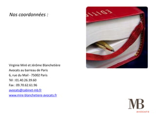 Nos	coordonnées	:
Virginie	Miré	et	Jérôme	Blanchetière
Avocats	au	barreau	de	Paris
6,	rue	du	Mail	- 75002	Paris
Tél	:	01.40.26.39.60
Fax	:	09.70.62.61.96
avocats@cabinet-mb.fr
www.mire-blanchetiere-avocats.fr
 