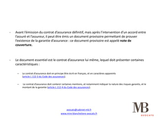 - Avant	l’émission	du	contrat	d’assurance	définitif,	mais	après	l’intervention	d’un	accord	entre	
l’assuré	et	l’assureur,	il	peut	être	émis	un	document	provisoire	permettant	de	prouver	
l’existence	de	la	garantie	d’assurance	:	ce	document	provisoire	est	appelé	note	de	
couverture.
- Le	document	essentiel	est	le	contrat	d’assurance	lui	même,	lequel	doit	présenter	certaines	
caractéristiques	:
– Le	contrat	d’assurance	doit	en	principe	être	écrit	en	français,	et	en	caractères	apparents																																			
(article	L	112-3	du	Code	des	assurances).
– Le	contrat	d’assurance	doit	contenir	certaines	mentions,	et	notamment	indiquer	la	nature	des	risques	garantis,	et	le	
montant	de	la	garantie	(article	L	112-4	du	Code	des	assurances).
avocats@cabinet-mb.fr
www.mire-blanchetiere-avocats.fr
 