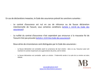 En cas de déclarations inexactes, le Code des assurances prévoit les sanctions suivantes :
- Le contrat d’assurance est nul en cas de réticence ou de fausse déclaration
intentionnelle de l’assuré, sous certaines conditions (article L 113-8 du Code des
assurances).
- La nullité du contrat d’assurance n’est cependant pas encourue si la mauvaise foi de
l’assuré n’est pas prouvée (article L 113-9 du Code des assurances).
Deux séries de circonstances sont distinguées par le Code des assurances :
- La fausse déclaration est constatée avant la survenance de tout sinistre : dans ce cas, l’assureur peut soit
maintenir le contrat moyennant une augmentation de prime, soit le résilier.
- La fausse déclaration est constatée après un sinistre : l’indemnité versée à la suite de ce sinistre est alors
réduite.
avocats@cabinet-mb.fr
www.mire-blanchetiere-avocats.fr
 