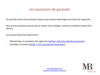 Les	exclusions	de	garantie.
Les	contrats	d’assurance	prévoient	toujours	que	certains	dommages	sont	exclus	de	la	garantie.
Pour	que	les	exclusions	prévues	par	le	contrat	soient	valables,	certaines	conditions	doivent	être	
réunies.
Ces	clauses	d’exclusion	doivent	être	:
- Mentionnées	en	caractères	très	apparents	(article	L	112-4	du	Code	des	assurances).
- Formelles	et	limitées	(article	L	113-1	du	Code	des	assurances).
avocats@cabinet-mb.fr
www.mire-blanchetiere-avocats.fr
 