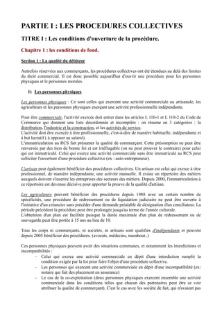 PARTIE I : LES PROCEDURES COLLECTIVES
TITRE I : Les conditions d'ouverture de la procédure.
Chapitre 1 : les conditions de fond.
Section 1 : La qualité du débiteur
Autrefois réservées aux commerçants, les procédures collectives ont été étendues au delà des limites
du droit commercial. Il est donc possible aujourd'hui d'ouvrir une procédure pour les personnes
physiques et le personnes morales.
1) Les personnes physiques
Les personnes physiques : Ce sont celles qui exercent une activité commerciale ou artisanale, les
agriculteurs et les personnes physiques exerçant une activité professionnelle indépendante.
Pour être commerciale, l'activité exercée doit entrer dans les articles L 110-1 et L 110-2 du Code de
Commerce qui donnent une liste désordonnée et incomplète : on résume en 3 catégories : la
distribution, l'industrie et la construction, et les activités de service.
L'activité doit être exercée à titre professionnelle, c'est-à-dire de manière habituelle, indépendante et
à but lucratif ( à opposer au salarié).
L'immatriculation au RCS fait présumer la qualité de commerçant. Cette présomption ne peut être
renversée par des tiers de bonne foi et est irréfragable (on ne peut prouver le contraire) pour celui
qui est immatriculé. Celui qui exerce une activité commerciale sans être immatriculé au RCS peut
solliciter l'ouverture d'une procédure collective (ex : auto-entrepreneur).
L'artisan peut également bénéficier des procédures collectives. Un artisan est celui qui exerce à titre
professionnel, de manière indépendante, une activité manuelle. Il existe un répertoire des métiers
auxquels doivent s'inscrire les entreprises des secteurs des métiers. Depuis 2000, l'immatriculation à
ce répertoire est devenue décisive pour apporter la preuve de la qualité d'artisan.
Les agriculteurs peuvent bénéficier des procédures depuis 1988 avec un certain nombre de
spécificités, une procédure de redressement ou de liquidation judiciaire ne peut être ouverte à
l'initiative d'un créancier sans précéder d'une demande préalable de désignation d'un conciliateur. La
période précédent la procédure peut être prolongée jusqu'au terme de l'année culturale.
L'obtention d'un plan est facilitée puisque la durée maximale d'un plan de redressement ou de
sauvegarde peut être portée à 15 ans au lieu de 10.
Tous les corps ni commerçants, ni sociétés, ni artisans sont qualifiés d'indépendants et peuvent
depuis 2005 bénéficier des procédures. (avocats, médecins, marabout..)
Ces personnes physiques peuvent avoir des situations communes, et notamment les interdictions et
incompatibilités :
Celui qui exerce une activité commerciale en dépit d'une interdiction remplit la
condition exigée par la loi pour faire l'objet d'une procédure collective.
Les personnes qui exercent une activité commerciale en dépit d'une incompatibilité (ex:
notaire qui fait des placement en assurance)
Le cas de la co-exploitation (deux personnes physiques exercent ensemble une activité
commerciale dans les conditions telles que chacun des partenaires peut être se voir
attribuer la qualité de commerçant). C'est le cas avec les société de fait, qui n'avaient pas

 