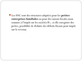 Les SNC sont des structures adaptées pour les petites
entreprises familiales ou pour des raisons fiscales (non
soumise à l’impôt sur les sociétés IS ; si elle enregistre des
pertes, possibilité de déduire des déficits fiscaux pour impôt
sur le revenu)
 