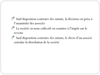  Sauf disposition contraire des statuts, la décision est prise à
l’unanimité des associés
 La société en nom collectif est soumise à l’impôt sur le
revenu
 Sauf disposition contraire des statuts, le décès d’un associé
entraîne la dissolution de la société
 