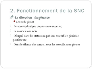 2. Fonctionnement de la SNC
 La direction : la géranceLa direction : la gérance
Choix du gérant 
 Personne physique ou personne morale,
 Les associés ou non
 Désigné dans les statuts ou par une assemblée générale
postérieure.
 Dans le silence des statuts, tous les associés sont gérants
 