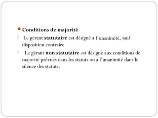 Conditions de majorité
 Le gérant statutaire est désigné à l’unanimitél’unanimité, sauf
disposition contraire
 Le gérant non statutaire est désigné aux conditions de
majorité prévues dans les statuts ou à l’unanimité dans le
silence des statuts.
 