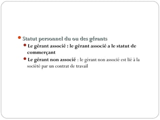 Statut personnel du ou des gérantsStatut personnel du ou des gérants
Le gérant associé : le gérant associé a le statut de
commerçant
Le gérant non associé : le gérant non associé est lié à la
société par un contrat de travail
 