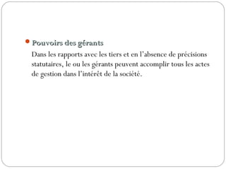 Pouvoirs des gérantsPouvoirs des gérants
Dans les rapports avec les tiers et en l’absence de précisions
statutaires, le ou les gérants peuvent accomplir tous les actes
de gestion dans l’intérêt de la société.
 
