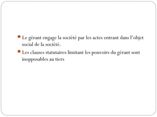 Le gérant engage la société par les actes entrant dans l’objet
social de la société.
Les clauses statutaires limitant les pouvoirs du gérant sont
inopposables au tiers
 