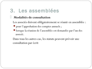 3. Les assemblées
 Modalités de consultation
Les associés doivent obligatoirement se réunir en assemblée :
pour l’approbation des comptes annuels ;
lorsque la réunion de l’assemblée est demandée par l’un des
associé.
Dans tous les autres cas, les statuts peuvent prévoir une
consultation par écrit
 