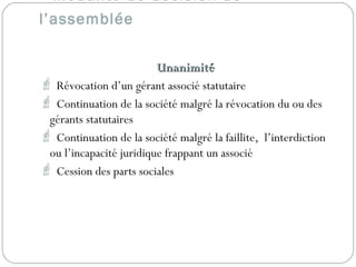 Modalité de décision de
l’assemblée
UnanimitéUnanimité
 Révocation d’un gérant associé statutaire
 Continuation de la société malgré la révocation du ou des
gérants statutaires
 Continuation de la société malgré la faillite, l’interdiction
ou l’incapacité juridique frappant un associé
 Cession des parts sociales
 