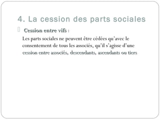 4. La cession des parts sociales
 Cession entre vifsCession entre vifs :
Les parts sociales ne peuvent être cédées qu’avec le
consentement de tous les associés, qu’il s’agisse d’une
cession entre associéscession entre associés, descendantsdescendants, ascendants ou tiersascendants ou tiers
 