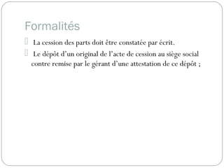 Formalités
 La cession des parts doit être constatée par écrit.
 Le dépôt d’un original de l’acte de cession au siège social
contre remise par le gérant d’une attestation de ce dépôt ;
 