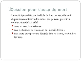 Cession pour cause de mort
La société prend fin par le décès de l’un des associés sauf
dispositions contraires des statuts qui peuvent prévoir la
continuation de la société  :
entre les associés survivants ;
avec les héritiers ou le conjoint de l’associé décédé ;
avec toute autre personne désignée dans les statuts, c’est-à-dire
des tiers.
 
