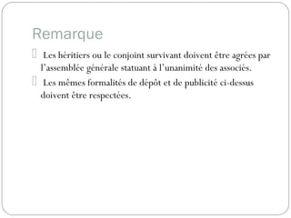 Remarque
 Les héritiers ou le conjoint survivant doivent être agrées par
l’assemblée générale statuant à l’unanimité des associés.
 Les mêmes formalités de dépôt et de publicité ci-dessus
doivent être respectées.
 