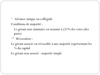  Gérance unique ou collégiale
Conditions de majorité :
Le gérant non statutaire est nommé à (51% des voies (des
parts)
 Révocation :
Le gérant associé est révocable à une majorité représentant les
¾ du capital
Le gérant non associé : majorité simple
 