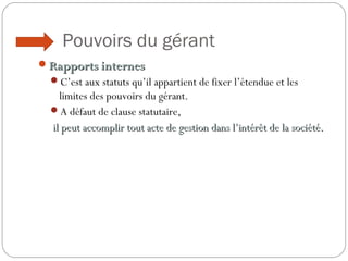 Pouvoirs du gérant
Rapports internesRapports internes
C’est aux statuts qu’il appartient de fixer l’étendue et les
limites des pouvoirs du gérant.
A défaut de clause statutaire,
il peut accomplir tout acte de gestion dans l’intérêt de la société.il peut accomplir tout acte de gestion dans l’intérêt de la société.
 