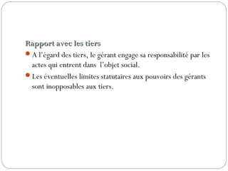 Rapport avec les tiersRapport avec les tiers
A l’égard des tiers, le gérant engage sa responsabilité par les
actes qui entrent dans l’objet social.
Les éventuelles limites statutaires aux pouvoirs des gérants
sont inopposables aux tiers.
 
