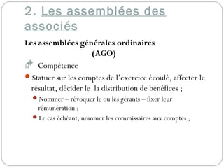 2. Les assemblées des
associés
Les assemblées générales ordinaires
(AGO)
 Compétence
Statuer sur les comptes de l’exercice écoulé, affecter le
résultat, décider le la distribution de bénéfices ;
Nommer – révoquer le ou les gérants – fixer leur
rémunération ;
Le cas échéant, nommer les commissaires aux comptes ;
 