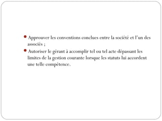 Approuver les conventions conclues entre la société et l’un des
associés ;
Autoriser le gérant à accomplir tel ou tel acte dépassant les
limites de la gestion courante lorsque les statuts lui accordent
une telle compétence.
 
