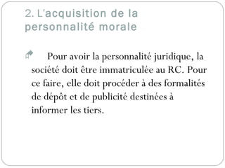 2. L’acquisition de la
personnalité morale
 Pour avoir la personnalité juridique, la
société doit être immatriculée au RC. Pour
ce faire, elle doit procéder à des formalités
de dépôt et de publicité destinées à
informer les tiers.
 