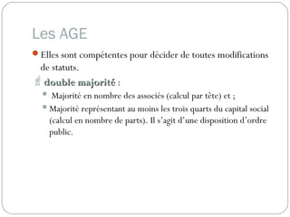 Les AGE
Elles sont compétentes pour décider de toutes modifications
de statuts.
double majoritédouble majorité :
 Majorité en nombre des associés (calcul par tête) et ;
 Majorité représentant au moins les trois quarts du capital social
(calcul en nombre de parts). Il s’agit d’une disposition d’ordre
public.
 