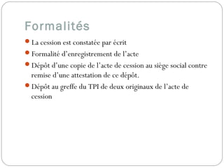 Formalités
La cession est constatée par écrit
Formalité d’enregistrement de l’acte
Dépôt d’une copie de l’acte de cession au siège social contre
remise d’une attestation de ce dépôt.
Dépôt au greffe du TPI de deux originaux de l’acte de
cession
 