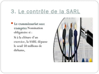 3. Le contrôle de la SARL
Le commissariat auxLe commissariat aux
comptescomptes Nomination
obligatoire si :
Si à la clôture d’un
exercice, la SARL dépasse
le seuil 50 millions de
dirhams,
 
