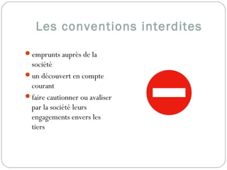 Les conventions interdites
emprunts auprès de la
société
un découvert en compte
courant
faire cautionner ou avaliser
par la société leurs
engagements envers les
tiers  
 