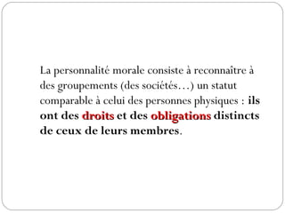 La personnalité morale consiste à reconnaître à
des groupements (des sociétés…) un statut
comparable à celui des personnes physiques : ils
ont des droitsdroits et des obligationsobligations distincts
de ceux de leurs membres.
 