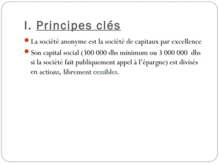I. Principes clés
La société anonyme est la société de capitaux par excellence 
Son capital social (300 000 dhs minimum ou 3 000 000 dhs
si la société fait publiquement appel à l’épargne) est divisés
en actionsactions, librement cessibleslibrement cessibles.
 